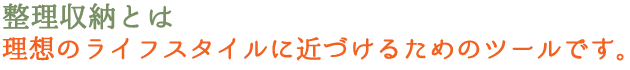 整理収納とは、理想のライフスタイルに近づけるためのツールです。